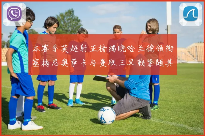 本赛季英超射正榜揭晓哈兰德领衔塞梅尼奥萨卡与曼联三叉戟紧随其后