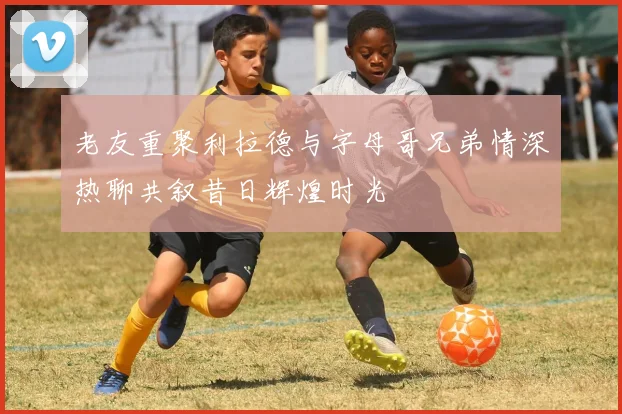 老友重聚利拉德与字母哥兄弟情深热聊共叙昔日辉煌时光
