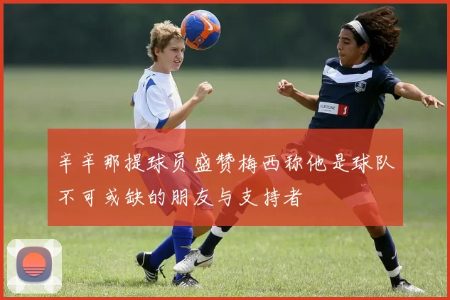 辛辛那提球员盛赞梅西称他是球队不可或缺的朋友与支持者
