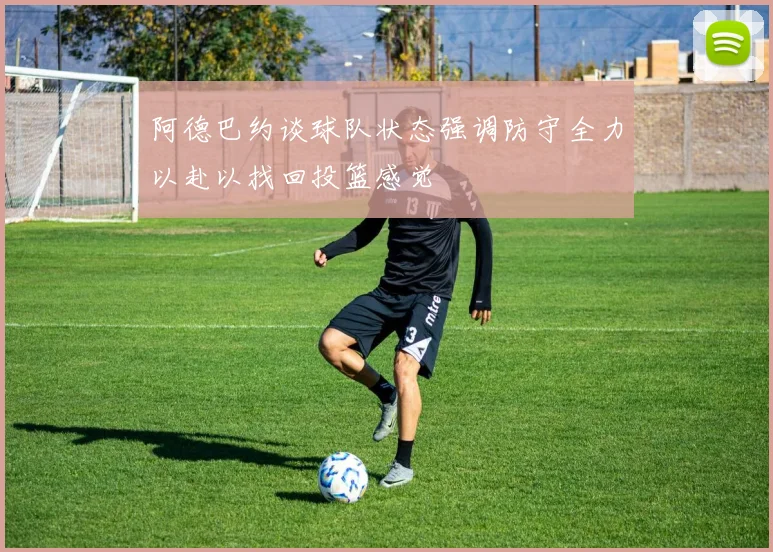 阿德巴约谈球队状态强调防守全力以赴以找回投篮感觉
