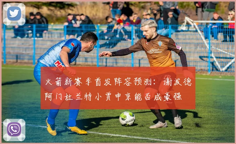 火箭新赛季首发阵容预测：谢泼德阿门杜兰特小贾申京能否成豪强