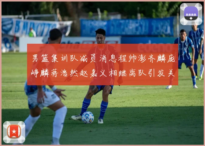 男篮集训队减员消息程帅澎齐麟庞峥麟蒋浩然赵嘉义相继离队引发关注