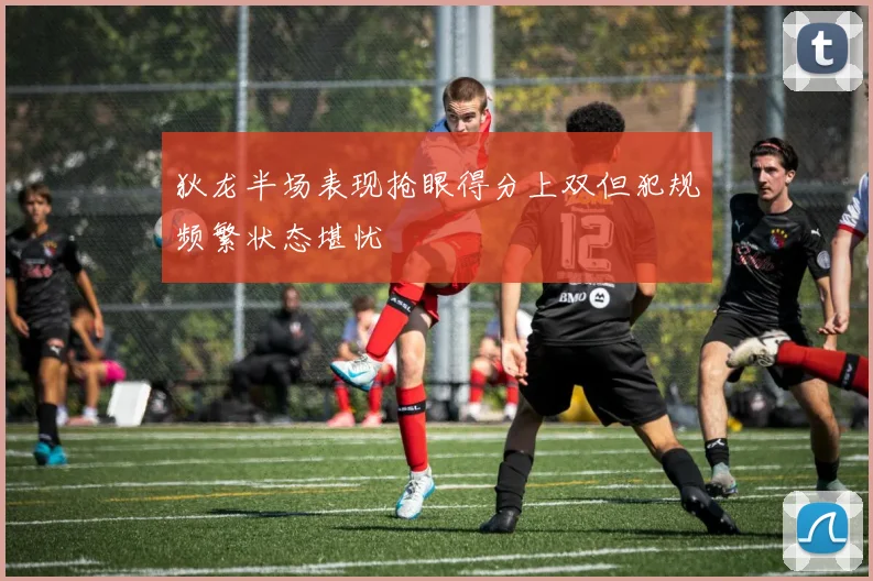 狄龙半场表现抢眼得分上双但犯规频繁状态堪忧